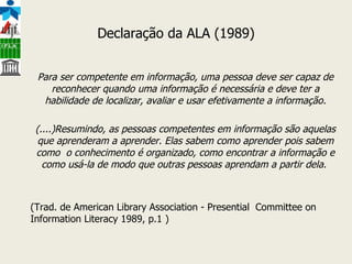 Declaração da ALA (1989) Para ser competente em informação, uma pessoa deve ser capaz de reconhecer quando uma informação é necessária e deve ter a habilidade de localizar, avaliar e usar efetivamente a informação. (....)Resumindo, as pessoas competentes em informação são aquelas que aprenderam a aprender. Elas sabem como aprender pois sabem como  o conhecimento é organizado, como encontrar a informação e como usá-la de modo que outras pessoas aprendam a partir dela.  (Trad. de American Library Association - Presential  Committee on Information Literacy 1989, p.1 )  
