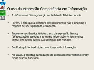 O uso da expressão Competência em Informação A  Information Literacy  surgiu no âmbito da Biblioteconomia.  Porém, é fato que a literatura biblioteconômica não é unânime a respeito de seu significado e tradução.  Enquanto nos Estados Unidos o uso da expressão literacy (alfabetização) associada ao termo informação foi largamente aceita, em outros países sua utilização tem variado. Em Portugal, foi traduzida como literacia da informação.  No Brasil, a questão da tradução da expressão information literacy ainda suscita discussão.  