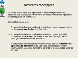 Diferentes concepções De acordo com a visão que o profissional da informação tem de seu trabalho e sua atuação, ele irá conceber um modo de entender e praticar a sua competência em informação. 3 diferentes concepções: A competência informacional pode ser definida como o uso competente de  ferramentas e fontes  de informação. A competência informacional pode ser definida como a realização competente do  processo de busca e uso  da informação para a produção de conhecimentos individuais. A competência informacional pode ser definida como o  fenômeno de aprendizado permanente  do uso e dos significados do ‘mundo informacional’, visando o aprender a aprender e o aprendizado ao longo da vida. 