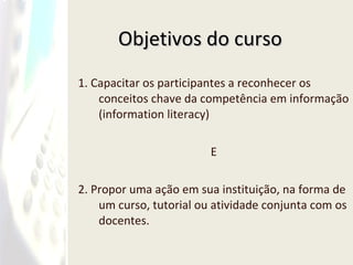 Objetivos do curso 1. Capacitar os participantes a reconhecer os conceitos chave da competência em informação (information literacy)  E 2. Propor uma ação em sua instituição, na forma de um curso, tutorial ou atividade conjunta com os docentes. 