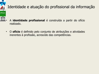 A  identidade profissional  é construída a partir do ofício realizado.  O  ofício  é definido pelo conjunto de atribuições e atividades inerentes à profissão, acrescido das competências. Identidade e atuação do profissional da informação 