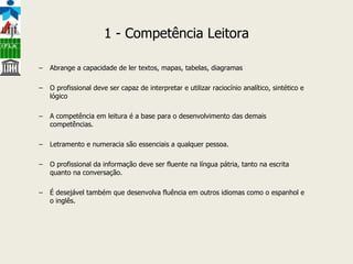 1 - Competência Leitora Abrange a capacidade de ler textos, mapas, tabelas, diagramas O profissional deve ser capaz de interpretar e utilizar raciocínio analítico, sintético e lógico A competência em leitura é a base para o desenvolvimento das demais competências.  Letramento e numeracia são essenciais a qualquer pessoa. O profissional da informação deve ser fluente na língua pátria, tanto na escrita quanto na conversação. É desejável também que desenvolva fluência em outros idiomas como o espanhol e o inglês. 