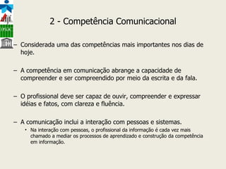 2 - Competência Comunicacional Considerada uma das competências mais importantes nos dias de hoje. A competência em comunicação abrange a capacidade de compreender e ser compreendido por meio da escrita e da fala.  O profissional deve ser capaz de ouvir, compreender e expressar idéias e fatos, com clareza e fluência. A comunicação inclui a interação com pessoas e sistemas.  Na interação com pessoas, o profissional da informação é cada vez mais chamado a mediar os processos de aprendizado e construção da competência em informação.  