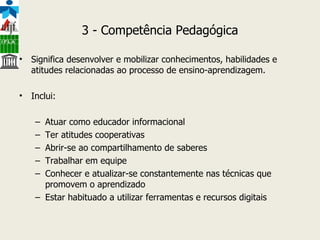 3 - Competência Pedagógica Significa desenvolver e mobilizar conhecimentos, habilidades e atitudes relacionadas ao processo de ensino-aprendizagem. Inclui: Atuar como educador informacional Ter atitudes cooperativas Abrir-se ao compartilhamento de saberes Trabalhar em equipe Conhecer e atualizar-se constantemente nas técnicas que promovem o aprendizado Estar habituado a utilizar ferramentas e recursos digitais                                   