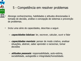5 - Competência em resolver problemas Abrange conhecimentos, habilidades e atitudes direcionadas à tomada de decisão, análise e concepção de sistemas e prevenção de problemas. Inclui uma série de capacidades, descritas a seguir. capacidades básicas : ler, escrever, calcular, ouvir e falar capacidades mentais : pensar de modo criativo, analisar situações, abstrair, saber aprender e raciocinar, tomar decisões atitudes pessoais : responsabilidade, auto-estima, sociabilidade, autogestão e integridade/honestidade. 