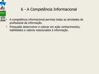 6 - A Competência Informacional  A competência informacional permeia todas as atividades do profissional da informação. Pressupõe desenvolver e colocar em ação conhecimentos, habilidades e valores relacionados à informação. 