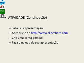 ATIVIDADE (Continuação) Salve sua apresentação. Abra o site do  http://www.slideshare.com Crie uma conta pessoal Faça o upload de sua apresentação 
