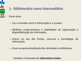 Como atua: Faz a conexão entre a informação e o usuário.  Mobiliza conhecimentos e habilidades de organização e disponibilização da informação. Instrui no uso das fontes, recursos e tecnologias de informação. Atua na operacionalização das atividades na biblioteca. Também é chamado de  information broker.   