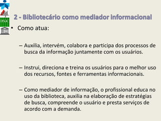 Como atua: Auxilia, intervém, colabora e participa dos processos de busca da informação juntamente com os usuários. Instrui, direciona e treina os usuários para o melhor uso dos recursos, fontes e ferramentas informacionais. Como mediador de informação, o profissional educa no uso da biblioteca, auxilia na elaboração de estratégias de busca, compreende o usuário e presta serviços de acordo com a demanda. 