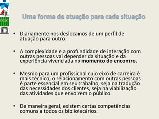 Diariamente nos deslocamos de um perfil de atuação para outro.  A complexidade e a profundidade de interação com outras pessoas vai depender da situação e da experiência vivenciada no  momento do encontro.  Mesmo para um profissional cujo eixo de carreira é mais técnico, o relacionamento com outras pessoas é parte essencial em seu trabalho, seja na tradução das necessidades dos clientes, seja na viabilização das atividades que envolvem o público. De maneira geral, existem certas competências comuns a todos os bibliotecários. 