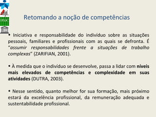 I niciativa e responsabilidade do indivíduo sobre as situações pessoais, familiares e profissionais com as quais se defronta. É “ assumir responsabilidades frente a situações de trabalho complexas ” (ZARIFIAN, 2001).   À medida que o indivíduo se desenvolve, passa a lidar com  níveis mais elevados de competências e complexidade em suas atividades  (DUTRA, 2003).   Nesse sentido, quanto melhor for sua formação, mais próximo estará da excelência profissional, da remuneração adequada e sustentabilidade profissional.  Retomando a noção de competências 
