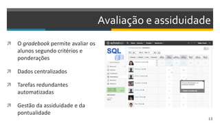 Avaliação e assiduidade
 O gradebook permite avaliar os
alunos segundo critérios e
ponderações
 Dados centralizados
 Tarefas redundantes
automatizadas
 Gestão da assiduidade e da
pontualidade
13
 