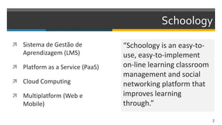 Schoology
 Sistema de Gestão de
Aprendizagem (LMS)
 Platform as a Service (PaaS)
 Cloud Computing
 Multiplatform (Web e
Mobile)
“Schoology is an easy-to-
use, easy-to-implement
on-line learning classroom
management and social
networking platform that
improves learning
through.”
2
 