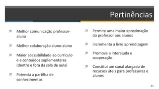 Pertinências
 Melhor comunicação professor-
aluno
 Melhor colaboração aluno-aluno
 Maior acessibilidade ao currículo
e a conteúdos suplementares
(dentro e fora da sala de aula)
 Potencia a partilha de
conhecimentos
 Permite uma maior aproximação
do professor aos alunos
 Incrementa a livre aprendizagem
 Promove a interajuda e
cooperação
 Constitui um canal alargado de
recursos úteis para professores e
alunos
21
 