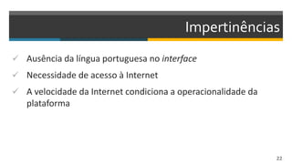 Impertinências
 Ausência da língua portuguesa no interface
 Necessidade de acesso à Internet
 A velocidade da Internet condiciona a operacionalidade da
plataforma
22
 