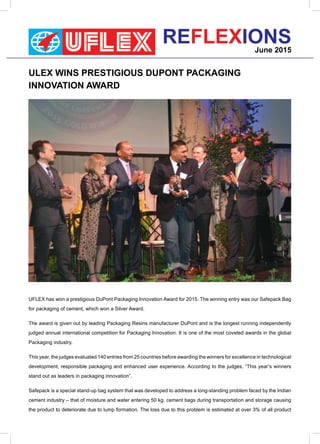 REFLEXIONSJune 2015
ULEX WINS PRESTIGIOUS DUPONT PACKAGING
INNOVATION AWARD
UFLEX has won a prestigious DuPont Packaging Innovation Award for 2015. The winning entry was our Safepack Bag
for packaging of cement, which won a Silver Award.
The award is given out by leading Packaging Resins manufacturer DuPont and is the longest running independently
judged annual international competition for Packaging Innovation. It is one of the most coveted awards in the global
Packaging industry.
This year, the judges evaluated 140 entries from 25 countries before awarding the winners for excellence in technological
development, responsible packaging and enhanced user experience. According to the judges, “This year’s winners
stand out as leaders in packaging innovation”.
Safepack is a special stand-up bag system that was developed to address a long-standing problem faced by the Indian
cement industry – that of moisture and water entering 50 kg. cement bags during transportation and storage causing
the product to deteriorate due to lump formation. The loss due to this problem is estimated at over 3% of all product
 