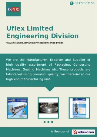 08377807556
A Member of
Uflex Limited
Engineering Division
www.indiamart.com/uflexlimitedengineeringdivision
We are the Manufacturer, Exporter and Supplier of
high quality assortment of Packaging, Converting
Machines, Sealing Machines etc. These products are
fabricated using premium quality raw material at our
high end manufacturing unit.
 