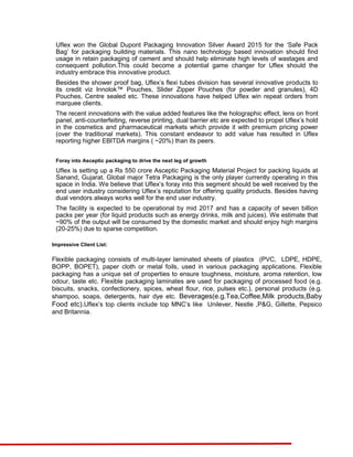 Uflex won the Global Dupont Packaging Innovation Silver Award 2015 for the ‘Safe Pack
Bag’ for packaging building materials. This nano technology based innovation should find
usage in retain packaging of cement and should help eliminate high levels of wastages and
consequent pollution.This could become a potential game changer for Uflex should the
industry embrace this innovative product.
Besides the shower proof bag, Uflex’s flexi tubes division has several innovative products to
its credit viz Innolok™ Pouches, Slider Zipper Pouches (for powder and granules), 4D
Pouches, Centre sealed etc. These innovations have helped Uflex win repeat orders from
marquee clients.
The recent innovations with the value added features like the holographic effect, lens on front
panel, anti-counterfeiting, reverse printing, dual barrier etc are expected to propel Uflex’s hold
in the cosmetics and pharmaceutical markets which provide it with premium pricing power
(over the traditional markets). This constant endeavor to add value has resulted in Uflex
reporting higher EBITDA margins ( ~20%) than its peers.
Foray into Asceptic packaging to drive the next leg of growth
Uflex is setting up a Rs 550 crore Asceptic Packaging Material Project for packing liquids at
Sanand, Gujarat. Global major Tetra Packaging is the only player currently operating in this
space in India. We believe that Uflex’s foray into this segment should be well received by the
end user industry considering Uflex’s reputation for offering quality products. Besides having
dual vendors always works well for the end user industry.
The facility is expected to be operational by mid 2017 and has a capacity of seven billion
packs per year (for liquid products such as energy drinks, milk and juices). We estimate that
~90% of the output will be consumed by the domestic market and should enjoy high margins
(20-25%) due to sparse competition.
Impressive Client List:
Flexible packaging consists of multi-layer laminated sheets of plastics (PVC, LDPE, HDPE,
BOPP, BOPET), paper cloth or metal foils, used in various packaging applications. Flexible
packaging has a unique set of properties to ensure toughness, moisture, aroma retention, low
odour, taste etc. Flexible packaging laminates are used for packaging of processed food (e.g.
biscuits, snacks, confectionery, spices, wheat flour, rice, pulses etc.), personal products (e.g.
shampoo, soaps, detergents, hair dye etc. Beverages(e.g.Tea,Coffee,Milk products,Baby
Food etc).Uflex’s top clients include top MNC’s like Unilever, Nestle ,P&G, Gillette, Pepsico
and Britannia.
 