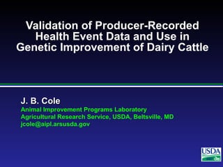 J. B. ColeJ. B. Cole
Animal Improvement Programs Laboratory
Agricultural Research Service, USDA, Beltsville, MD
jcole@aipl.arsusda.gov
2007
Validation of Producer-Recorded
Health Event Data and Use in
Genetic Improvement of Dairy Cattle
 