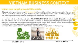 STUDENT LIFE FIRST JOBBER
Millennial is the generation among 20-34 years old, who are different from any other generation that has come
before. A few facts about them: they are the best educated generation ever, they are the most heavily digital savvy,
they live in a global economy and start working during the deepest global recession...
An important milestone of millennials is the TRANSFORMATION STAGE of their life (20-25 y/o), from student life
to a first jobber’s life. This is when they face the challenge of changing and adapting themselves to grow and
develop in a totally new and different environment vs before. This is when their life mostly become independent
from family, with more opportunities, responsibilities and expectation.
And this is When Lipton – a brand of “Positivity” and “Possibility” can join them on their journey.
VIETNAM BUSINESS CONTEXT
Lipton core target group is Millennials.
 