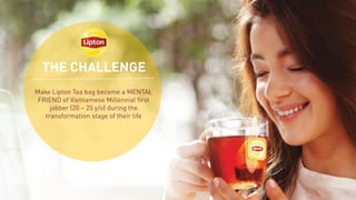 THE CHALLENGE
Make Lipton Tea bag become a MENTAL
FRIEND of Vietnamese Millennial first
jobber (20 – 25 y/o) during the
transformation stage of their life
 