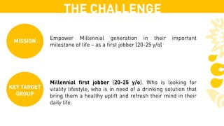 THE CHALLENGE
KEY TARGET
GROUP
Millennial first jobber (20-25 y/o). Who is looking for
vitality lifestyle, who is in need of a drinking solution that
bring them a healthy uplift and refresh their mind in their
daily life.
MISSION
Empower Millennial generation in their important
milestone of life – as a first jobber (20-25 y/o)
 