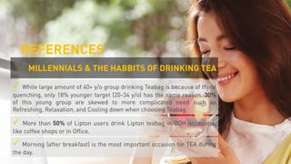  While large amount of 40+ y/o group drinking Teabag is because of thirst
quenching, only 18% younger target (20-34 y/o) has the same reason. 30%
of this young group are skewed to more complicated need such as
Refreshing, Relaxation, and Cooling down when choosing Teabag.
 More than 50% of Lipton users drink Lipton teabag in OOH occasions,
like coffee shops or in Office.
 Morning (after breakfast) is the most important occasion for TEA during
the day.
MILLENNIALS & THE HABBITS OF DRINKING TEA
REFERENCES
 