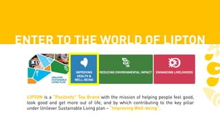 ENTER TO THE WORLD OF LIPTON
LIPTON is a “Positivity” Tea Brand with the mission of helping people feel good,
look good and get more out of life, and by which contributing to the key pillar
under Unilever Sustainable Living plan – “Improving Well-being”.
 