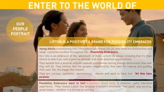 ENTER TO THE WORLD OF
OUR
PEOPLE
PORTRAIT
Young Adults transitioning into / throughout adulthood (20-34) who embrace possibilities and
adopt a positive mindset throughout life – Possibility Embracers.
He / she is an embracer of the ‘adventure’ of their current life phase, knowing that it’s their
choice to take it on, with a positive attitude, and seize potential opportunities.
They believe that a positive attitude towards possibilities during change determines how well
they will do. They believe that the greater responsibility they take for making and guiding
their own life, the bigger the reward.
They are curious, optimistic, spontaneous, vibrant and want to have fun! Yet they have
purpose.
Possibility Embracers want to feel a positive mood shift. A cheerful, joyful liberated
experience. They choose Lipton Tea because it delivers emotional “feel good” and exciting,
great tastes – whether it is hot tea or cold tea.
LIPTON IS A POSITIVITEA BRAND FOR POSSIBILITY EMBRACER
 