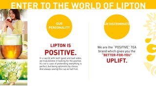 ENTER TO THE WORLD OF LIPTON
LIPTON IS
POSITIVE.
In a world with both good and bad sides,
we truly believe in looking for the positive.
It’s not a case of pretending everything is
perfect, but being optimistic by choice,
And always seeing the cup as half-full.
We are the “POSITIVE” TEA
brand which gives you the
“BETTER-FOR-YOU”
UPLIFT.
OUR
PERSONALITY
OUR DISCRIMINATOR
 
