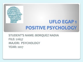 UFLO EGAP 1
POSITIVE PSYCHOLOGY
STUDENT’S NAME: BORQUEZ NADIA
FILE: 21657
MAJOR: PSYCHOLOGY
YEAR: 2017
 