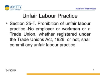 Name of Institution
Unfair Labour Practice
• Section 25-T. Prohibition of unfair labour
practice.-No employer or workman or a
Trade Union, whether registered under
the Trade Unions Act, 1926, or not, shall
commit any unfair labour practice.
1
04/30/15
 