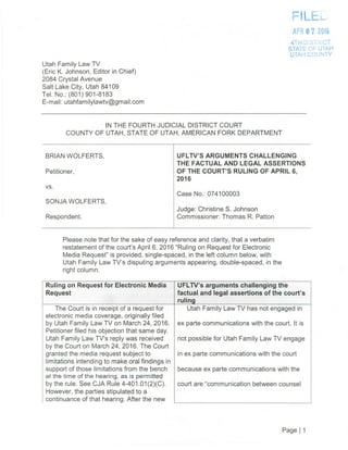 Ruling on Request for Electronic Media
Request
UFLTV's arguments challenging the
factual and legal assertions of the court's
ru Ii n
The Court is in receipt of a request for
electronic media coverage, originally filed
by Utah Family Law TV on March 24, 2016.
Petitioner filed his objection that same day.
Utah Family Law TV's reply was received
by the Court on March 24, 2016. The Court
granted the media request subject to
limitations intending to make oral findings in
support of those limitations from the bench
at the time of the hearing, as is permitted
by the rule. See CJA Rule 4-401.01(2)(C).
However, the parties stipulated to a
continuance of that hearing. After the new
Utah Family Law TV has not engaged in
ex parte communications with the court. It is
not possible for Utah Family Law TV engage
in ex parte communications with the court
because ex parte communications with the
court are communication between counsel
—ui r
APR 0 72016
4TH D'S TCT
STATE OF UTAH
UTAH COUNTY
Utah Family Law TV
(Eric K. Johnson, Editor in Chief)
2084 Crystal Avenue
Salt Lake City, Utah 84109
Tel. No.: (801)901-8183
E-mail: utahfamilylawtv©gmail.com
IN THE FOURTH JUDICIAL DISTRICT COURT
COUNTY OF UTAH, STATE OF UTAH, AMERICAN FORK DEPARTMENT
BRIAN WOLFERTS, UFLTV'S ARGUMENTS CHALLENGING
THE FACTUAL AND LEGAL ASSERTIONS
Petitioner, OF THE COURT'S RULING OF APRIL 6,
2016
vs.
Case No.: 074100003
SONJA WOLF ERTS,
Judge: Christine S. Johnson
Respondent. Commissioner: Thomas R. Patton
Please note that for the sake of easy reference and clarity, that a verbatim
restatement of the court's April 6, 2016 "Ruling on Request for Electronic
Media Request" is provided, single-spaced, in the left column below, with
Utah Family Law TV's disputing arguments appearing, double-spaced, in the
right column.
Page 1 1
 