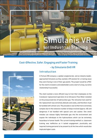 `
Simulanis VR
for Industrial Training
Cost-Effective, Safer, Engaging and Faster Training
- by Simulanis OnG VR
Introduction
A Fortune 100 company—a global conglomerate, and an industry leader,
approached Simulanis as they wanted a VR solution for a training issue
they were having in one of their gas plants. The project would be a‘POC’
for the client’s investors and stakeholders and a start of a long, lucrative
relationship if successful.
The client wanted a more efficient way to train their employees on the
transducer replacement operation of an Ultrasonic Flow Meter installed
on the pressurized line of hydrocarbon gas. The retraction tool used for
the replacement was extremely delicate and costly, and therefore must
be handled with utmost care. The procedure was furthermore extremely
complex due to the extensive number of steps involved (approx. 60) and
dangerous if not handled with special care and caution. One small
mistake can release highly flammable gas into the environment and
expose the individuals to the hydrocarbons which can be extremely
hazardous to human health. The current training method i.e. classroom
training was ineffective as it lacked engagement, practicality and
required training personal to be present to all the time which would also
implicate higher costs.
 