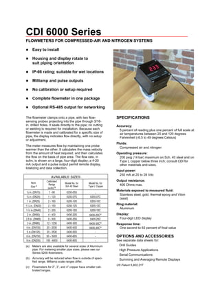 CDI 6000 Series
FLOWMETERS FOR COMPRESSED-AIR AND NITROGEN SYSTEMS
 Easy to install
 Housing and display rotate to
suit piping orientation
 IP-66 rating; suitable for wet locations
 Milliamp and pulse outputs
 No calibration or setup required
 Complete flowmeter in one package
 Optional RS-485 output for networking
The flowmeter clamps onto a pipe, with two flow-
sensing probes projecting into the pipe through 3/16-
in. drilled holes. It seals directly to the pipe; no cutting
or welding is required for installation. Because each
flowmeter is made and calibrated for a specific size of
pipe, the display indicates flow directly, with no setup
or adjustment.
The meter measures flow by maintaining one probe
warmer than the other. It calculates the mass velocity
from the amount of heat required, and then calculates
the flow on the basis of pipe area. The flow rate, in
scfm, is shown on a large, four-digit display; a 4-20
mA output and a pulse output permit remote display,
totalizing and data collection.
AVAILABLE SIZES
Nom
Size a
Calibrated
Range
(scfm) b
Model No. for
Sch 40 Steel
Model No. for
Type L Copper
½ in. (DN15) 1 - 90 6200-05S ..
¾ in. (DN20) 1 - 120 6200-07S 6200-07C
1 in. (DN25) 2 - 160 6200-10S 6200-10C
1-¼ in. (DN32) 2 - 150 6200-12S 6200-12C
1-½ in.(DN40) 2 - 200 6200-15S 6200-15C
2 in. (DN50) 4 - 400 6400-20S 6400-20C c
2.5 in. (DN65) 5 - 500 6400-25S 6400-25C
3 in. (DN80) 12 - 1200 6400-30S 6400-30C c
4 in. (DN100) 20 - 2000 6400-40S 6400-40C c
5 in.(DN125) 20 - 2500 6400-50S -
6 in. (DN150) 50 – 5000 6400-60S -
8 in. (DN200) 100 - 6000 6400-80S -
(a) Meters are also available for several sizes of Aluminum
pipe. For metering smaller pipe sizes, please see our
Series 5200 flowmeters.
(b) Accuracy will be reduced when flow is outside of speci-
fied range. Milliamp scale ranges differ.
(c) Flowmeters for 2”, 3”, and 4” copper have smaller cali-
brated ranges.
SPECIFICATIONS
Accuracy:
5 percent of reading plus one percent of full scale at
air temperatures between 20 and 120 degrees
Fahrenheit (-6.5 to 49 degrees Celsius)
Fluids:
Compressed air and nitrogen
Operating pressure:
200 psig (14 bar) maximum on Sch. 40 steel and on
Type L copper below three inch; consult CDI for
other materials and sizes.
Input power:
250 mA at 20 to 28 Vdc
Output resistance:
400 Ohms max.
Materials exposed to measured fluid:
Stainless steel, gold, thermal epoxy and Viton
(seal)
Ring material:
Aluminum
Display:
Four-digit LED display
Response time:
One second to 63 percent of final value
OPTIONS AND ACCESSORIES
See separate data sheets for:
Drill Guides
High Pressure Applications
Serial Communications
Summing and Averaging Remote Displays
US Patent 6,802,217
 