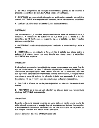 2 - ESTIME a temperatura de ebulição da substância, quando ela se encontra à
pressão constante de 0,6 atm. EXPLIQUE o raciocínio utilizado.

3 - RESPONDA se essa substância pode ser sublimada à pressão atmosférica
normal. JUSTIFIQUE sua resposta com base nos dados apresentados no gráfico.

4 - CONCEITUE ponto triplo e ESTIME-O para essa substância.


QUESTÃO 03

Um automóvel de 1,0 tonelada colidiu frontalmente com um caminhão de 9,0
toneladas. A velocidade do automóvel de 8,0 km/h para a direita e a do
caminhão, de 40 km/h para a esquerda. Após a colisão, os dois veículos
permaneceram juntos.

1 - DETERMINE a velocidade do conjunto caminhão e automóvel logo após a
colisão.

2 - RESPONDA se, em módulo, a força devido à colisão que atuou sobre o
automóvel é maior, menor ou igual àquela que atuou sobre o caminhão.
JUSTIFIQUE sua resposta.


QUESTÃO 04

O pêndulo de um relógio é constituído de massa suspensa por uma haste fina de
aço, de comprimento l = 1,6m. O pêndulo é ligado aos ponteiros do relógio por
um sistema de engrenagens. Esse sistema funciona de tal modo que, toda vez
que o pêndulo completa um determinado numero de oscilações, o relógio marca
um minuto a mais. O período do pêndulo é dado pela expressão T = 2π l / g .
Considere π = 3 e g = 10m/s 2 para os cálculos que se fizerem necessários.

1 - CALCULE o número de oscilações do pêndulo no intervalo de tempo de um
minuto.

2 - RESPONDA se o relógio vai adiantar ou atrasar caso sua temperatura
diminua. JUSTIFIQUE sua resposta.


QUESTÃO 05

Durante o dia, uma pessoa encontra-se numa sala em frente a uma janela de
vidro plano transparente e, através dela, vê a paisagem do lado de fora. Á noite,
a pessoa estando no mesmo local com a luz da sala acesa, olha para a janela, vê
sua imagem refletida, mas não vê mais a paisagem.

Usando conceitos de ótica, EXPLIQUE esse fato.
 