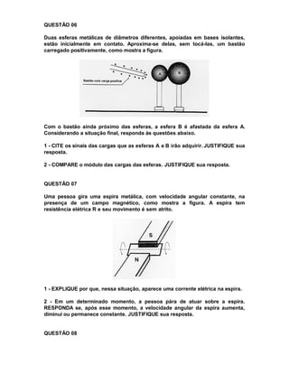 QUESTÃO 06

Duas esferas metálicas de diâmetros diferentes, apoiadas em bases isolantes,
estão inicialmente em contato. Aproxima-se delas, sem tocá-las, um bastão
carregado positivamente, como mostra a figura.




Com o bastão ainda próximo das esferas, a esfera B é afastada da esfera A.
Considerando a situação final, responda às questões abaixo.

1 - CITE os sinais das cargas que as esferas A e B irão adquirir. JUSTIFIQUE sua
resposta.

2 - COMPARE o módulo das cargas das esferas. JUSTIFIQUE sua resposta.


QUESTÃO 07

Uma pessoa gira uma espira metálica, com velocidade angular constante, na
presença de um campo magnético, como mostra a figura. A espira tem
resistência elétrica R e seu movimento é sem atrito.




1 - EXPLIQUE por que, nessa situação, aparece uma corrente elétrica na espira.

2 - Em um determinado momento, a pessoa pára de atuar sobre a espira.
RESPONDA se, após esse momento, a velocidade angular da espira aumenta,
diminui ou permanece constante. JUSTIFIQUE sua resposta.


QUESTÃO 08
 