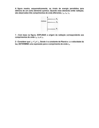A figura mostra, esquematicamente, os níveis de energia permitidos para
elétrons de um certo elemento químico. Quando esse elemento emite radiação,
são observados três comprimentos de onda diferentes, λa, λb, λc.




1 - Com base na figura, EXPLIQUE a origem da radiação correspondente aos
comprimentos de onda λa, λb e λc.

2 - Considere que λa < λb< λc. Sendo h a constante de Planck e c a velocidade da
luz, DETERMINE uma expressão para o comprimento de onda λa.
 