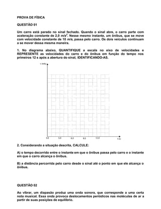 PROVA DE FÍSICA

QUESTÃO 01

Um carro está parado no sinal fechado. Quando o sinal abre, o carro parte com
aceleração constante de 2,0 m/s2. Nesse mesmo instante, um ônibus, que se move
com velocidade constante de 10 m/s, passa pelo carro. Os dois veículos continuam
a se mover dessa mesma maneira.

1. No diagrama abaixo, QUANTIFIQUE a escala no eixo de velocidades e
REPRESENTE as velocidades do carro e do ônibus em função do tempo nos
primeiros 12 s após a abertura do sinal, IDENTIFICANDO-AS.




2. Considerando a situação descrita, CALCULE:

A) o tempo decorrido entre o instante em que o ônibus passa pelo carro e o instante
em que o carro alcança o ônibus.

B) a distância percorrida pelo carro desde o sinal até o ponto em que ele alcança o
ônibus.




QUESTÃO 02

Ao vibrar, um diapasão produz uma onda sonora, que corresponde a uma certa
nota musical. Essa onda provoca deslocamentos periódicos nas moléculas de ar a
partir de suas posições de equilíbrio.
 