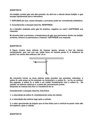 QUESTÃO 03

Um botijão contém gás sob alta pressão. Ao abrir-se a válvula desse botijão, o gás
escapa rapidamente para a atmosfera.

1. EXPLIQUE por que, nessa situação, o processo pode ser considerado adiabático.

2. Considerando a situação descrita, RESPONDA:

A) o trabalho realizado pelo gás foi positivo, negativo ou nulo? JUSTIFIQUE sua
resposta.

B) durante todo o processo, a temperatura do gás que permanece dentro do botijão
aumenta, diminui ou permanece a mesma? JUSTIFIQUE sua resposta.



QUESTÃO 04

A figura mostra duas esferas de massas iguais, presas a fios de mesmo
comprimento, que, por sua vez, estão fixos no mesmo ponto P. A distância do
ponto P ao centro das esferas é de 1,8 m.




No momento inicial, as duas esferas estão paradas nas posições indicadas: a
esfera S1 está presa ao fio esticado na horizontal e a esfera S2 , ao fio na vertical.
Em seguida, a esfera S1 é solta e vai colidir frontalmente com a esfera S2 . Na
colisão, as esferas colam-se e, a partir daí, permanecem juntas.
Despreze as massas dos fios e a resistência do ar.

Considerando a situação descrita, CALCULE:

1. a velocidade da esfera S1 imediatamente antes da colisão.

2. a velocidade das esferas logo após a colisão.

3. o valor aproximado do ângulo que os fios farão com a vertical no ponto mais alto
da trajetória, após a colisão.



QUESTÃO 05
 