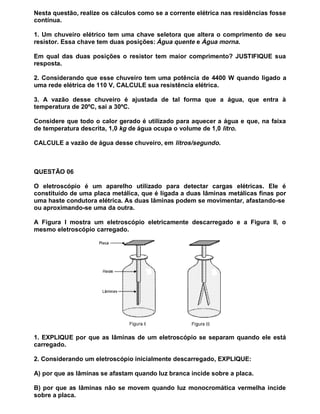 Nesta questão, realize os cálculos como se a corrente elétrica nas residências fosse
contínua.

1. Um chuveiro elétrico tem uma chave seletora que altera o comprimento de seu
resistor. Essa chave tem duas posições: Água quente e Água morna.

Em qual das duas posições o resistor tem maior comprimento? JUSTIFIQUE sua
resposta.

2. Considerando que esse chuveiro tem uma potência de 4400 W quando ligado a
uma rede elétrica de 110 V, CALCULE sua resistência elétrica.

3. A vazão desse chuveiro é ajustada de tal forma que a água, que entra à
temperatura de 20ºC, sai a 30ºC.

Considere que todo o calor gerado é utilizado para aquecer a água e que, na faixa
de temperatura descrita, 1,0 kg de água ocupa o volume de 1,0 litro.

CALCULE a vazão de água desse chuveiro, em litros/segundo.



QUESTÃO 06

O eletroscópio é um aparelho utilizado para detectar cargas elétricas. Ele é
constituído de uma placa metálica, que é ligada a duas lâminas metálicas finas por
uma haste condutora elétrica. As duas lâminas podem se movimentar, afastando-se
ou aproximando-se uma da outra.

A Figura I mostra um eletroscópio eletricamente descarregado e a Figura II, o
mesmo eletroscópio carregado.




1. EXPLIQUE por que as lâminas de um eletroscópio se separam quando ele está
carregado.

2. Considerando um eletroscópio inicialmente descarregado, EXPLIQUE:

A) por que as lâminas se afastam quando luz branca incide sobre a placa.

B) por que as lâminas não se movem quando luz monocromática vermelha incide
sobre a placa.
 