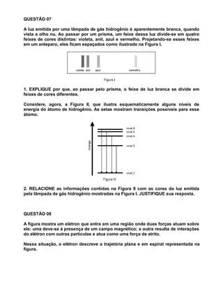 QUESTÃO 07

A luz emitida por uma lâmpada de gás hidrogênio é aparentemente branca, quando
vista a olho nu. Ao passar por um prisma, um feixe dessa luz divide-se em quatro
feixes de cores distintas: violeta, anil, azul e vermelho. Projetando-se esses feixes
em um anteparo, eles ficam espaçados como ilustrado na Figura I.




1. EXPLIQUE por que, ao passar pelo prisma, o feixe de luz branca se divide em
feixes de cores diferentes.

Considere, agora, a Figura II, que ilustra esquematicamente alguns níveis de
energia do átomo de hidrogênio. As setas mostram transições possíveis para esse
átomo.




2. RELACIONE as informações contidas na Figura II com as cores da luz emitida
pela lâmpada de gás hidrogênio mostradas na Figura I. JUSTIFIQUE sua resposta.



QUESTÃO 08

A figura mostra um elétron que entra em uma região onde duas forças atuam sobre
ele: uma deve-se à presença de um campo magnético; a outra resulta de interações
do elétron com outras partículas e atua como uma força de atrito.

Nessa situação, o elétron descreve a trajetória plana e em espiral representada na
figura.
 
