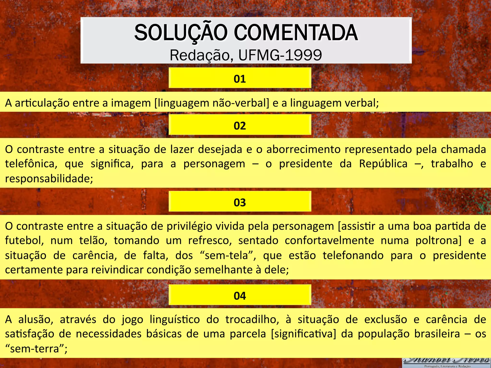 SOLUÇÃO COMENTADA
Redação, UFMG-1999
01	
A	arXculação	entre	a	imagem	[linguagem	não-verbal]	e	a	linguagem	verbal;	
02	
O	contraste	entre	a	situação	de	lazer	desejada	e	o	aborrecimento	representado	pela	chamada	
telefônica,	 que	 signiﬁca,	 para	 a	 personagem	 –	 o	 presidente	 da	 República	 –,	 trabalho	 e	
responsabilidade;	
03	
O	contraste	entre	a	situação	de	privilégio	vivida	pela	personagem	[assisXr	a	uma	boa	parXda	de	
futebol,	 num	 telão,	 tomando	 um	 refresco,	 sentado	 confortavelmente	 numa	 poltrona]	 e	 a	
situação	 de	 carência,	 de	 falta,	 dos	 “sem-tela”,	 que	 estão	 telefonando	 para	 o	 presidente	
certamente	para	reivindicar	condição	semelhante	à	dele;	
04	
A	 alusão,	 através	 do	 jogo	 linguísXco	 do	 trocadilho,	 à	 situação	 de	 exclusão	 e	 carência	 de	
saXsfação	de	necessidades	básicas	de	uma	parcela	[signiﬁcaXva]	da	população	brasileira	–	os	
“sem-terra”;	
 
