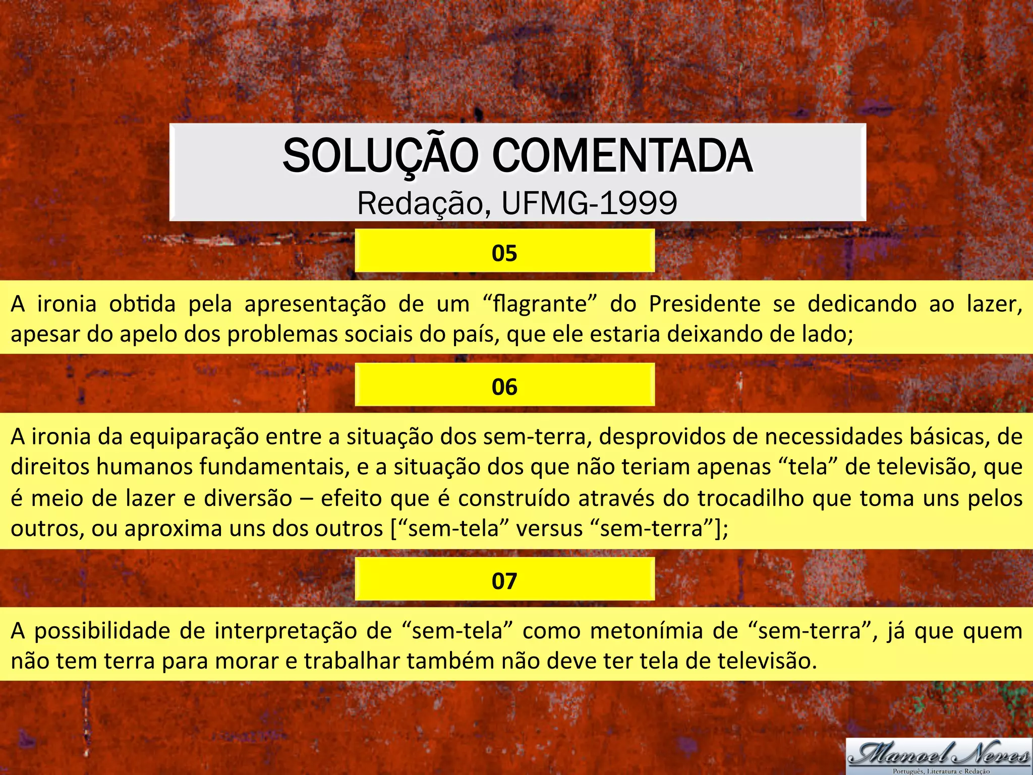 SOLUÇÃO COMENTADA
Redação, UFMG-1999
05	
A	 ironia	 obXda	 pela	 apresentação	 de	 um	 “ﬂagrante”	 do	 Presidente	 se	 dedicando	 ao	 lazer,	
apesar	do	apelo	dos	problemas	sociais	do	país,	que	ele	estaria	deixando	de	lado;	
06	
A	ironia	da	equiparação	entre	a	situação	dos	sem-terra,	desprovidos	de	necessidades	básicas,	de	
direitos	humanos	fundamentais,	e	a	situação	dos	que	não	teriam	apenas	“tela”	de	televisão,	que	
é	meio	de	lazer	e	diversão	–	efeito	que	é	construído	através	do	trocadilho	que	toma	uns	pelos	
outros,	ou	aproxima	uns	dos	outros	[“sem-tela”	versus	“sem-terra”];	
07	
A	possibilidade	de	interpretação	de	“sem-tela”	como	metonímia	de	“sem-terra”,	já	que	quem	
não	tem	terra	para	morar	e	trabalhar	também	não	deve	ter	tela	de	televisão.	
 