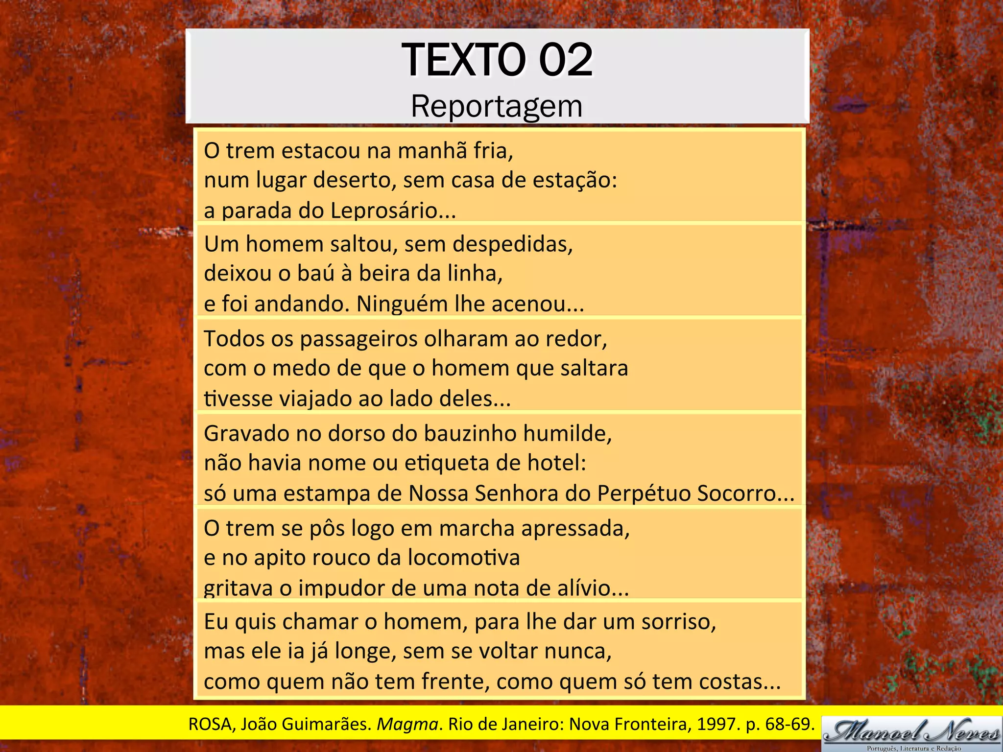 TEXTO 02
Reportagem
O	trem	estacou	na	manhã	fria,	
num	lugar	deserto,	sem	casa	de	estação:	
a	parada	do	Leprosário...	
Um	homem	saltou,	sem	despedidas,	
deixou	o	baú	à	beira	da	linha,	
e	foi	andando.	Ninguém	lhe	acenou...	
Todos	os	passageiros	olharam	ao	redor,	
com	o	medo	de	que	o	homem	que	saltara	
Xvesse	viajado	ao	lado	deles...	
Gravado	no	dorso	do	bauzinho	humilde,	
não	havia	nome	ou	eXqueta	de	hotel:	
só	uma	estampa	de	Nossa	Senhora	do	Perpétuo	Socorro...	
O	trem	se	pôs	logo	em	marcha	apressada,	
e	no	apito	rouco	da	locomoXva	
gritava	o	impudor	de	uma	nota	de	alívio...	
Eu	quis	chamar	o	homem,	para	lhe	dar	um	sorriso,	
mas	ele	ia	já	longe,	sem	se	voltar	nunca,	
como	quem	não	tem	frente,	como	quem	só	tem	costas...	
ROSA,	João	Guimarães.	Magma.	Rio	de	Janeiro:	Nova	Fronteira,	1997.	p.	68-69.	
 