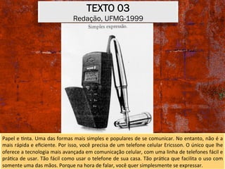 TEXTO 03
Redação, UFMG-1999
Papel	e	Xnta.	Uma	das	formas	mais	simples	e	populares	de	se	comunicar.	No	entanto,	não	é	a	
mais	rápida	e	eﬁciente.	Por	isso,	você	precisa	de	um	telefone	celular	Ericsson.	O	único	que	lhe	
oferece	a	tecnologia	mais	avançada	em	comunicação	celular,	com	uma	linha	de	telefones	fácil	e	
práXca	de	usar.	Tão	fácil	como	usar	o	telefone	de	sua	casa.	Tão	práXca	que	facilita	o	uso	com	
somente	uma	das	mãos.	Porque	na	hora	de	falar,	você	quer	simplesmente	se	expressar.	
 