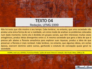 TEXTO 04
Redação, UFMG-1999
Não	há	texto	que	não	mostre	o	seu	tempo.	Cabe	lembrar,	no	entanto,	que	uma	sociedade	não	
produz	uma	única	forma	de	ver	a	realidade,	um	único	modo	de	analisar	os	problemas	colocados	
num	dado	momento.	Como	ela	é	dividida	em	grupos	sociais,	que	têm	interesses	muitas	vezes	
antagônicos,	produz	ideias	divergentes	entre	si.	A	mesma	sociedade	que	gera	a	ideia	de	que	é	
preciso	 pôr	 abaixo	 a	 ﬂoresta	 amazônica	 para	 explorar	 suas	 riquezas,	 produz	 a	 ideia	 de	 que	
preservar	a	ﬂoresta	é	mais	rentável.	Cabe	lembrar,	no	entanto,	que	algumas	ideias,	em	certas	
épocas,	 exercem	 domínio	 sobre	 outras,	 ganhando	 o	 estatuto	 de	 concepção	 quase	 geral	 na	
sociedade.	
FIORIN,	José	Luiz,	SAVIOLI,	Francisco	Platão.	Lições	de	texto:	leitura	e	redação.	São	Paulo:	ÁXca,	1996.p.18.	
 
