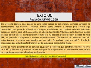 TEXTO 05
Redação, UFMG-1999
Em	fevereiro	daquele	ano,	depois	de	uma	longa	espera	de	seis	meses,	os	índios	surgiram	no	
acampamento	 dos	 brancos.	 Trocando	 brindes	 como	 panelas	 e	 pentes	 pelo	 sorriso	 algo	
desconﬁado	 dos	 panarás,	 Villas-Boas	 conseguiu	 estabelecer	 um	 convívio	 amistoso.	 Bastaram	
dois	anos,	porém,	para	a	tribo	encontrar-se	à	beira	da	exXnção.	ViXmados	pela	diarreia	e	a	gripe	
trazidas	pelos	brancos,	os	índios	foram	reduzidos	a	79	pessoas.	De	acordo	com	o	relato	do	índio	
Akè,	 os	 panarás	 começaram	 a	 morrer	 repenXnamente:	 "Estávamos	 tão	 doentes	 que	 não	
enterrávamos	 os	 mortos,	 que	 apodreciam	 no	 chão.	 Os	 urubus	 comeram	 tudo".	 A	 solução	
encontrada	por	Villas-Boas	foi	transferi-los	de	avião	para	perto	do	Rio	Xingu.	
Depois	de	muito	perambular,	os	panarás	ocuparam	o	território	que	consXtui	sua	atual	reserva,	
de	4.950	quilômetros	quadrados	de	mata	virgem,	às	margens	do	Iriri.	Mesmo	com	essa	vitória,	
carregarão	para	sempre	a	ferida	da	aculturação.	
Veja,	São	Paulo,	n.1540,	p.	69,	1	abr.	1998.	(Fragmento.)	
 