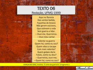 TEXTO 06
Redação, UFMG-1999
Aqui	na	ﬂoresta	
Dos	ventos	baXda,	
Façanhas	de	bravos	
Não	geram	escravos,	
Que	esXmem	a	vida	
Sem	guerra	e	lidar.	
–	Ouvi-me,	Guerreiros.	
–	Ouvi	meu	cantar.	
Valente	na	guerra	
Quem	há,	como	eu	sou?	
Quem	vibra	o	tacape	
Com	mais	valenXa?	
Quem	golpes	daria	
Fatais,	como	eu	dou?	
–	Guerreiros,	ouvi-me;	
–	Quem	há,	como	eu	sou?	
GONÇALVES	DIAS,	Antônio.	O	canto	do	guerreiro.	(Fragmento.)	
 