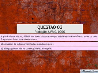 QUESTÃO 03
Redação, UFMG-1999
A	parXr	dessa	leitura,	REDIJA	um	texto	dissertaXvo	que	estabeleça	um	confronto	entre	os	dois	
fragmentos	lidos,	levando	em	conta:	
a)	a	imagem	de	índio	apresentada	em	cada	um	deles;	
b)	a	linguagem	usada	na	construção	dessa	imagem.	
 